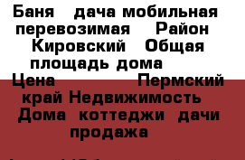 Баня - дача мобильная (перевозимая) › Район ­ Кировский › Общая площадь дома ­ 14 › Цена ­ 150 000 - Пермский край Недвижимость » Дома, коттеджи, дачи продажа   